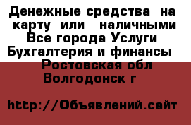 Денежные средства  на  карту  или   наличными - Все города Услуги » Бухгалтерия и финансы   . Ростовская обл.,Волгодонск г.